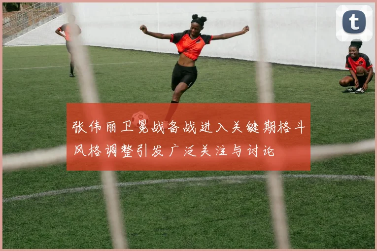 张伟丽卫冕战备战进入关键期格斗风格调整引发广泛关注与讨论