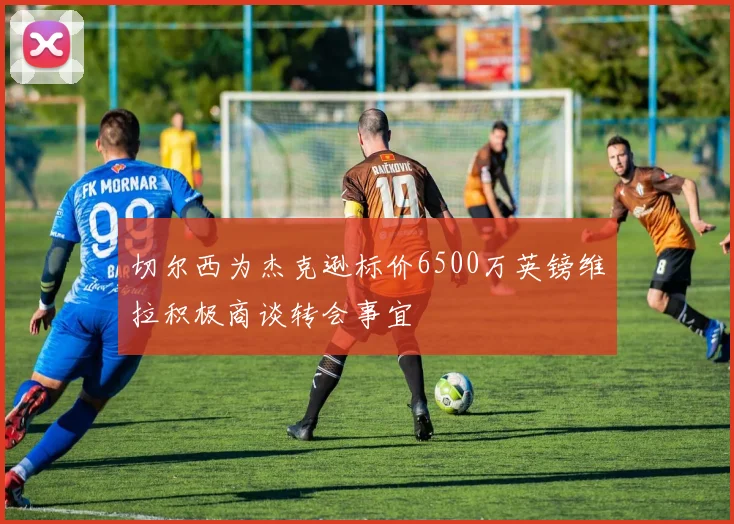 切尔西为杰克逊标价6500万英镑维拉积极商谈转会事宜