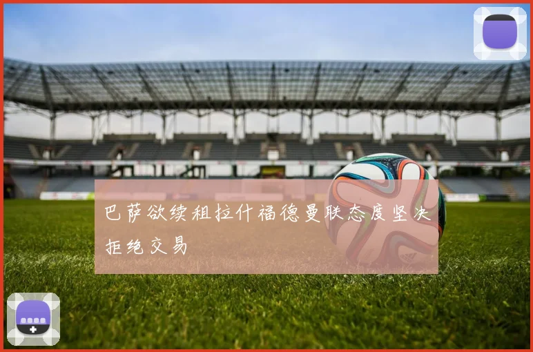 巴萨欲续租拉什福德曼联态度坚决拒绝交易