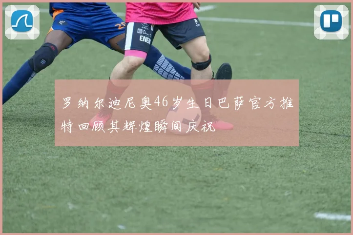 罗纳尔迪尼奥46岁生日巴萨官方推特回顾其辉煌瞬间庆祝